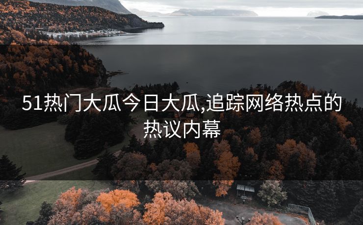 51热门大瓜今日大瓜,追踪网络热点的热议内幕