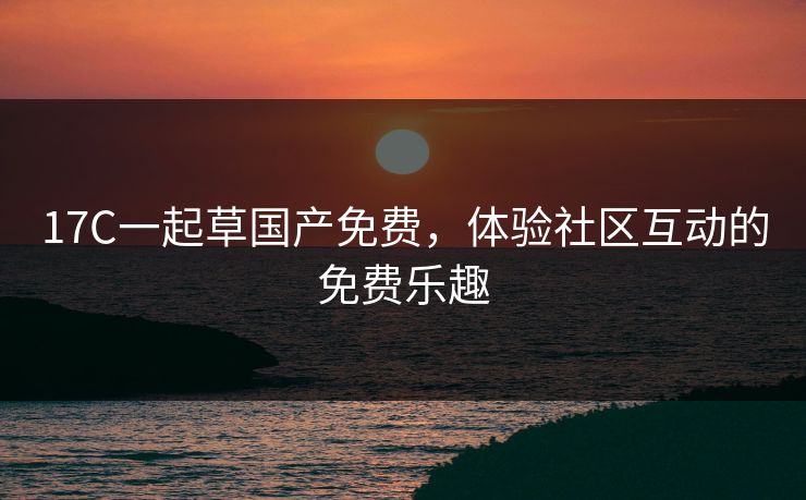 17C一起草国产免费，体验社区互动的免费乐趣