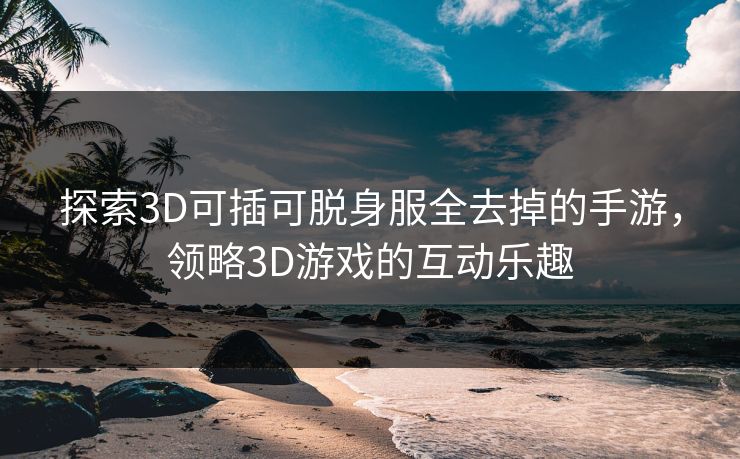 探索3D可插可脱身服全去掉的手游，领略3D游戏的互动乐趣