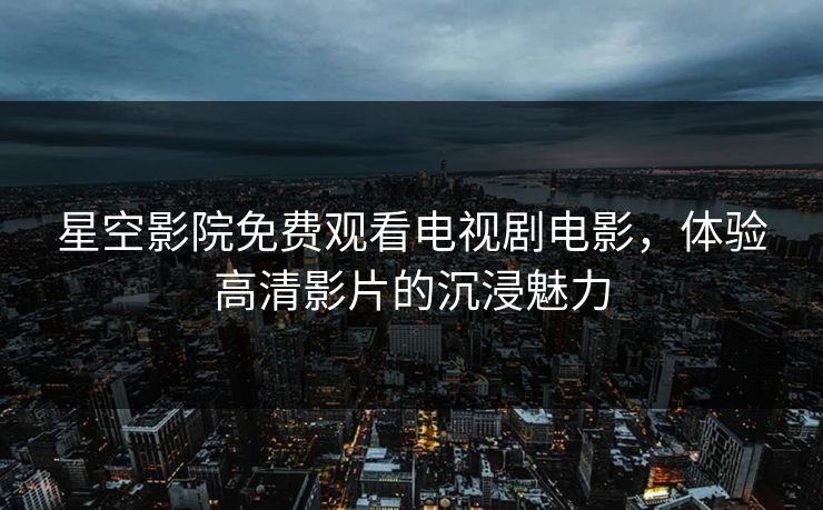 星空影院免费观看电视剧电影，体验高清影片的沉浸魅力