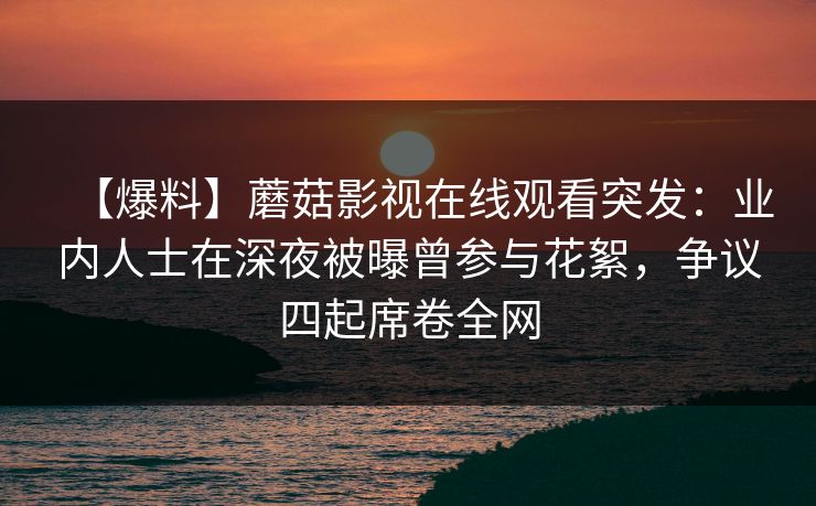 【爆料】蘑菇影视在线观看突发：业内人士在深夜被曝曾参与花絮，争议四起席卷全网