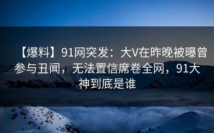 【爆料】91网突发：大V在昨晚被曝曾参与丑闻，无法置信席卷全网，91大神到底是谁