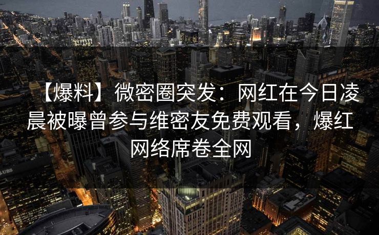 【爆料】微密圈突发：网红在今日凌晨被曝曾参与维密友免费观看，爆红网络席卷全网
