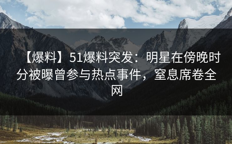【爆料】51爆料突发：明星在傍晚时分被曝曾参与热点事件，窒息席卷全网