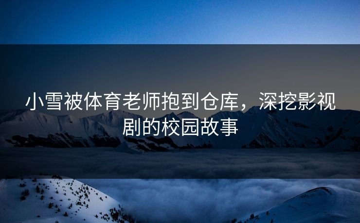 小雪被体育老师抱到仓库,深挖影视剧的校园故事 小雪被体育老师抱到仓库,深挖影视剧的校园故事