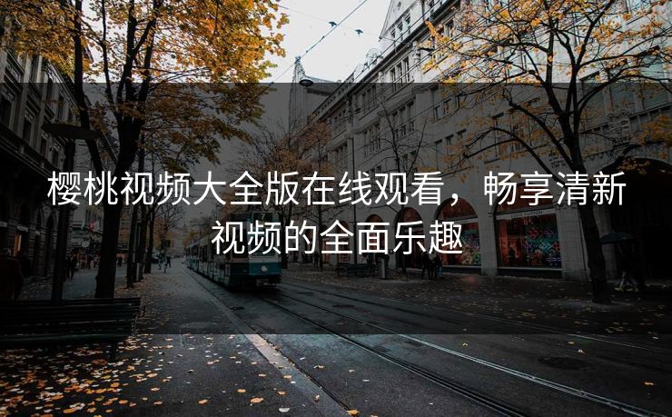 樱桃视频大全版在线观看,畅享清新视频的全面乐趣 樱桃视频大全版在线观看,畅享清新视频的全面乐趣