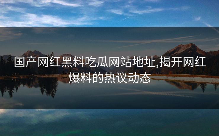 国产网红黑料吃瓜网站地址,揭开网红爆料的热议动态 国产网红黑料吃瓜网站地址,揭开网红爆料的热议动态