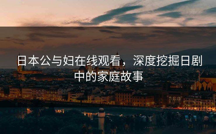 日本公与妇在线观看,深度挖掘日剧中的家庭故事 日本公与妇在线观看,深度挖掘日剧中的家庭故事