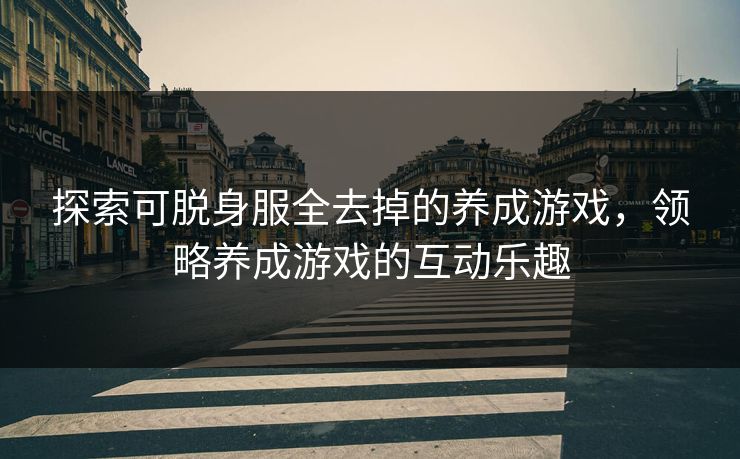 探索可脱身服全去掉的养成游戏,领略养成游戏的互动乐趣 探索可脱身服全去掉的养成游戏,领略养成游戏的互动乐趣