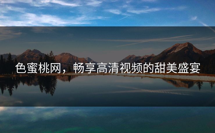 色蜜桃网,畅享高清视频的甜美盛宴 色蜜桃网,畅享高清视频的甜美盛宴