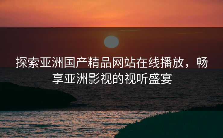 探索亚洲国产精品网站在线播放,畅享亚洲影视的视听盛宴 探索亚洲国产精品网站在线播放,畅享亚洲影视的视听盛宴