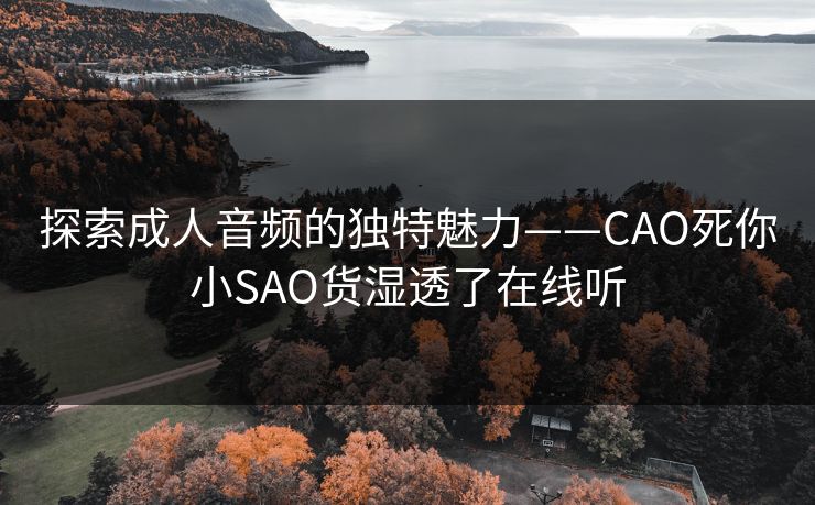探索成人音频的独特魅力——CAO死你小SAO货湿透了在线听 探索成人音频的独特魅力——CAO死你小SAO货湿透了在线听