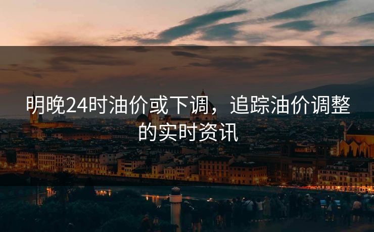 明晚24时油价或下调,追踪油价调整的实时资讯 明晚24时油价或下调,追踪油价调整的实时资讯