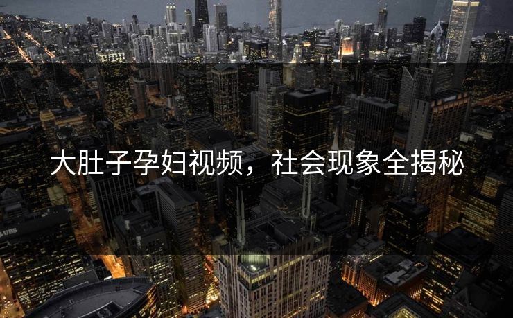 大肚子孕妇视频,社会现象全揭秘 大肚子孕妇视频,社会现象全揭秘