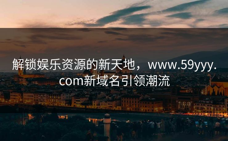 解锁娱乐资源的新天地,www.59yyy.com新域名引领潮流 解锁娱乐资源的新天地,www.59yyy.com新域名引领潮流