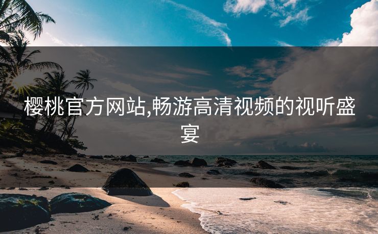 樱桃官方网站,畅游高清视频的视听盛宴 樱桃官方网站,畅游高清视频的视听盛宴