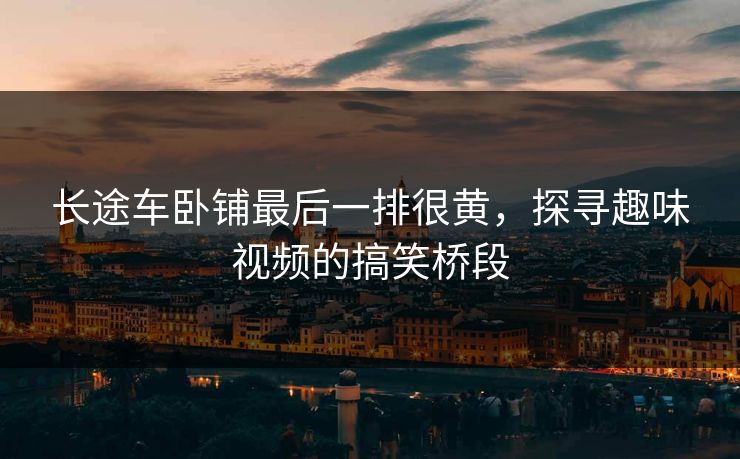 长途车卧铺最后一排很黄,探寻趣味视频的搞笑桥段 长途车卧铺最后一排很黄,探寻趣味视频的搞笑桥段