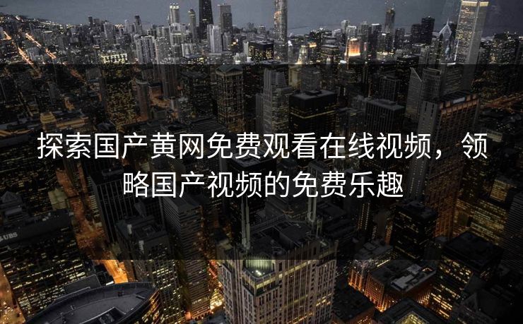 探索国产黄网免费观看在线视频，领略国产视频的免费乐趣