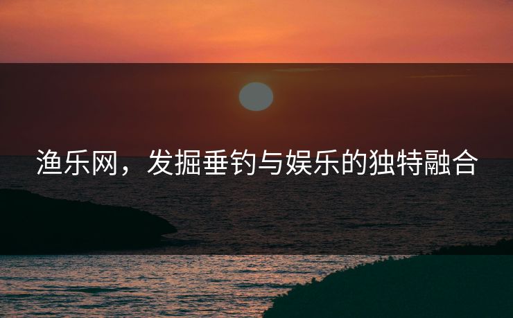 渔乐网，发掘垂钓与娱乐的独特融合