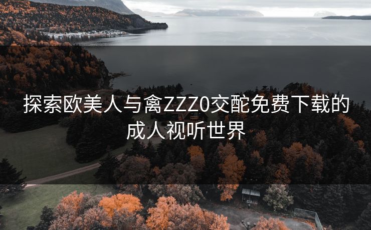 探索欧美人与禽ZZZ0交酡免费下载的成人视听世界 探索欧美人与禽ZZZ0交酡免费下载的成人视听世界