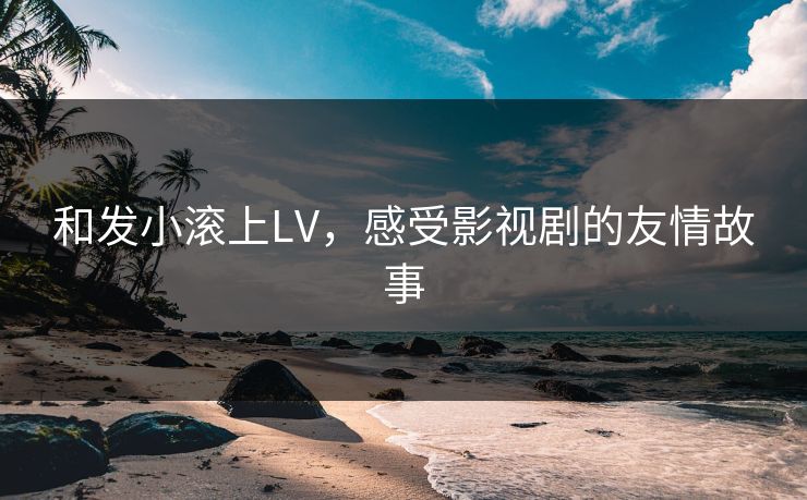 和发小滚上LV,感受影视剧的友情故事 和发小滚上LV,感受影视剧的友情故事