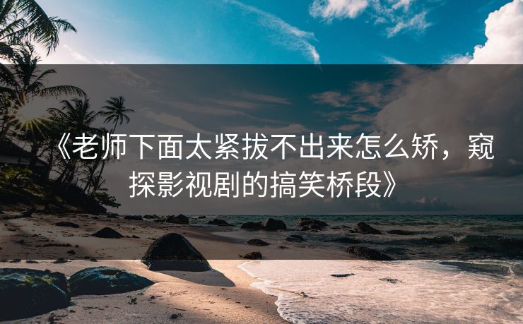 《老师下面太紧拔不出来怎么矫,窥探影视剧的搞笑桥段》 《老师下面太紧拔不出来怎么矫,窥探影视剧的搞笑桥段》