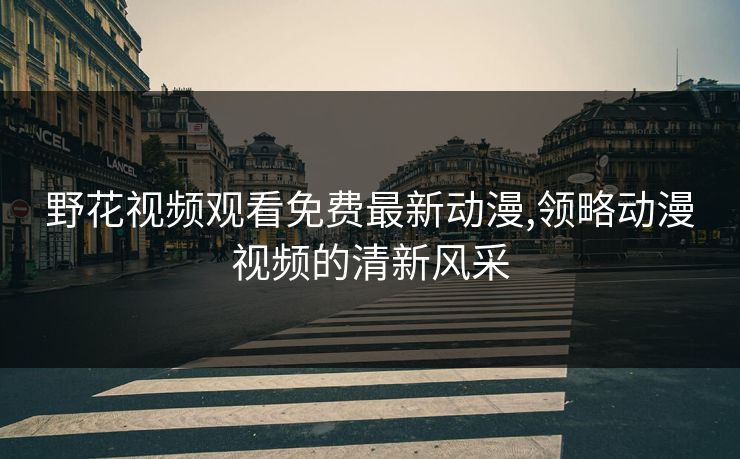 野花视频观看免费最新动漫,领略动漫视频的清新风采 野花视频观看免费最新动漫,领略动漫视频的清新风采