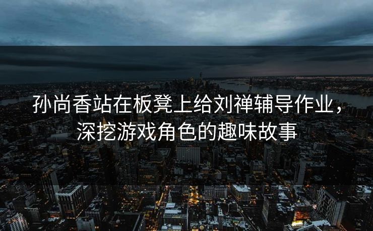 孙尚香站在板凳上给刘禅辅导作业,深挖游戏角色的趣味故事 孙尚香站在板凳上给刘禅辅导作业,深挖游戏角色的趣味故事