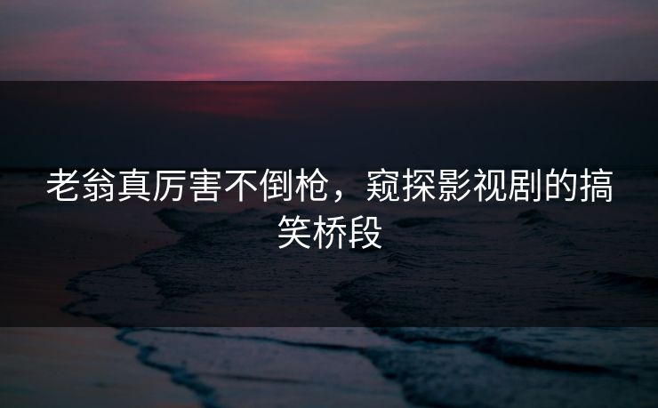 老翁真厉害不倒枪,窥探影视剧的搞笑桥段 老翁真厉害不倒枪,窥探影视剧的搞笑桥段
