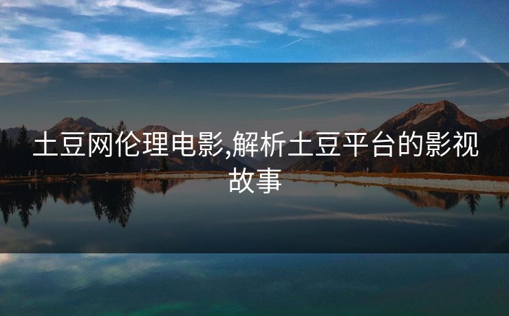 土豆网伦理电影,解析土豆平台的影视故事 土豆网伦理电影,解析土豆平台的影视故事