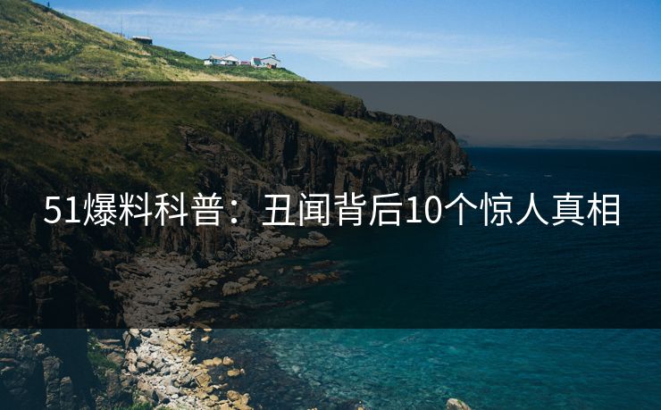 51爆料科普:丑闻背后10个惊人真相 51爆料科普:丑闻背后10个惊人真相