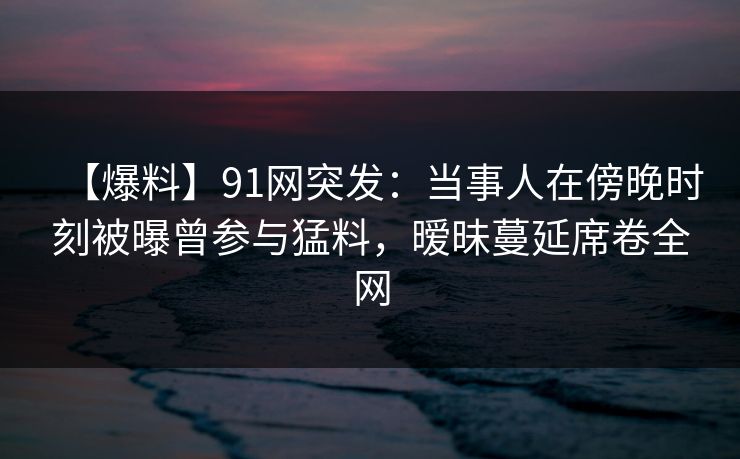 【爆料】91网突发:当事人在傍晚时刻被曝曾参与猛料,暧昧蔓延席卷全网 【爆料】91网突发:当事人在傍晚时刻被曝曾参与猛料,暧昧蔓延席卷全网