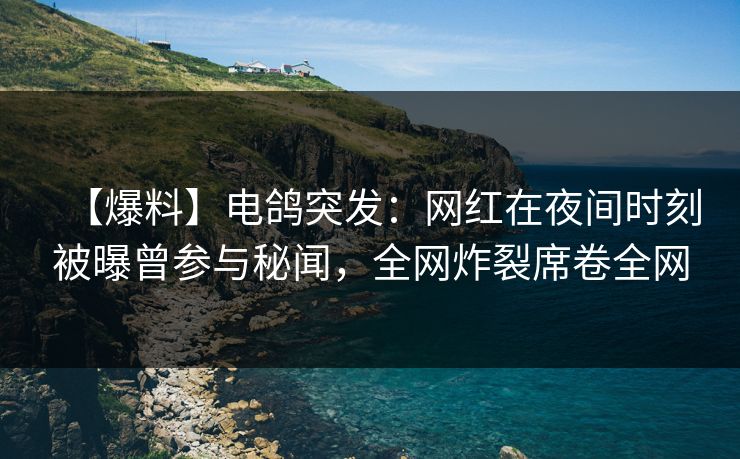 【爆料】电鸽突发：网红在夜间时刻被曝曾参与秘闻，全网炸裂席卷全网