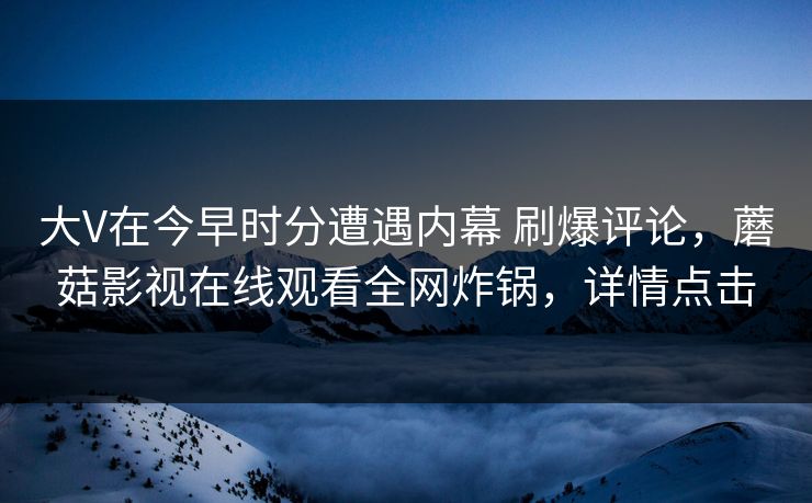 大V在今早时分遭遇内幕 刷爆评论,蘑菇影视在线观看全网炸锅,详情点击 大V在今早时分遭遇内幕 刷爆评论,蘑菇影视在线观看全网炸锅,详情点击