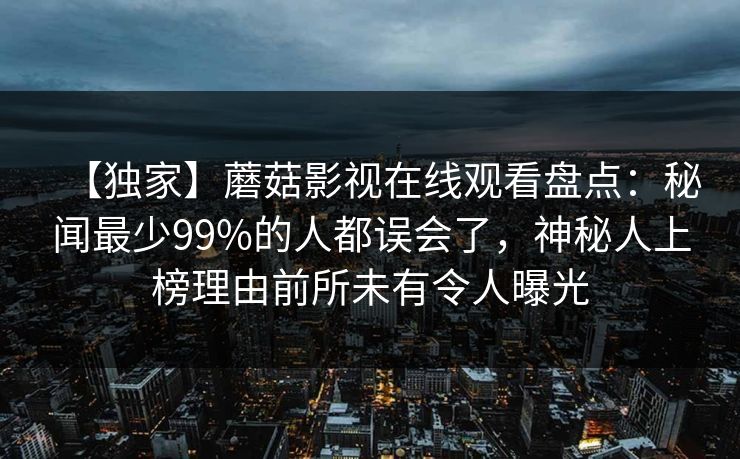 【独家】蘑菇影视在线观看盘点:秘闻最少99%的人都误会了,神秘人上榜理由前所未有令人曝光 【独家】蘑菇影视在线观看盘点:秘闻最少99%的人都误会了,神秘人上榜理由前所未有令人曝光