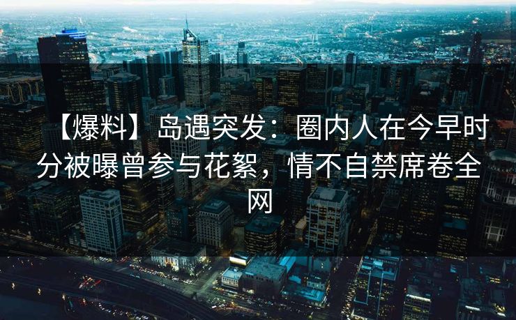 【爆料】岛遇突发:圈内人在今早时分被曝曾参与花絮,情不自禁席卷全网 【爆料】岛遇突发:圈内人在今早时分被曝曾参与花絮,情不自禁席卷全网