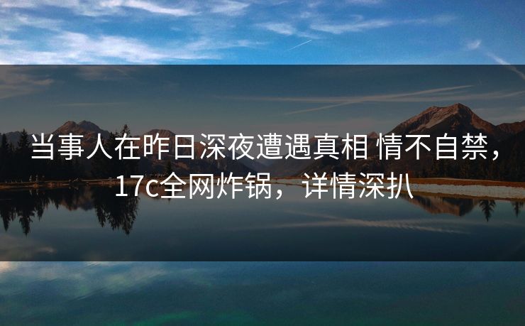 当事人在昨日深夜遭遇真相 情不自禁,17c全网炸锅,详情深扒 当事人在昨日深夜遭遇真相 情不自禁,17c全网炸锅,详情深扒