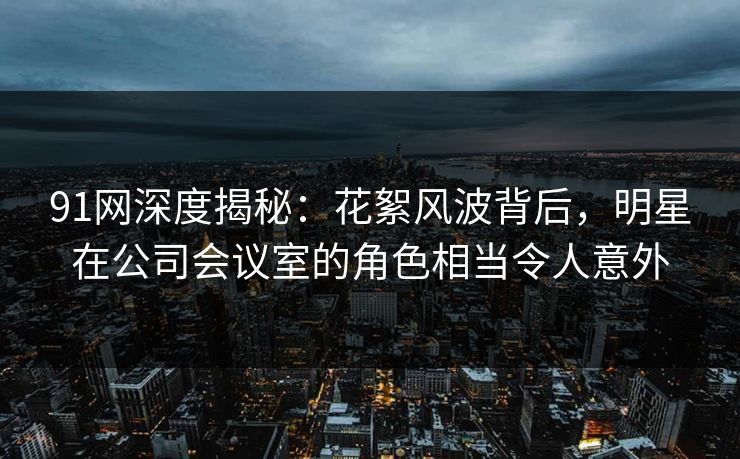 91网深度揭秘:花絮风波背后,明星在公司会议室的角色相当令人意外 91网深度揭秘:花絮风波背后,明星在公司会议室的角色相当令人意外