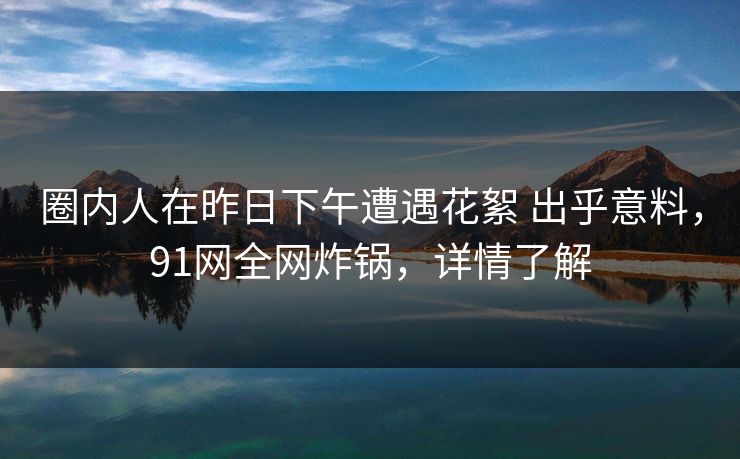 圈内人在昨日下午遭遇花絮 出乎意料,91网全网炸锅,详情了解 圈内人在昨日下午遭遇花絮 出乎意料,91网全网炸锅,详情了解