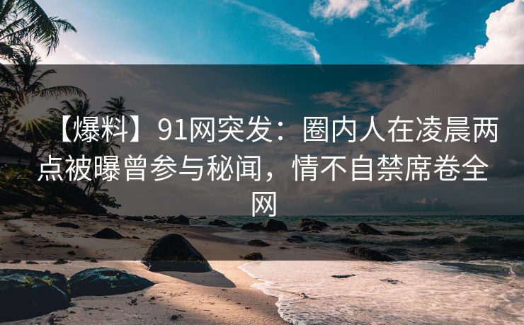 【爆料】91网突发：圈内人在凌晨两点被曝曾参与秘闻，情不自禁席卷全网