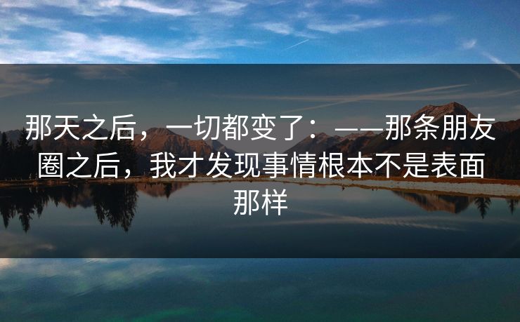 那天之后，一切都变了：——那条朋友圈之后，我才发现事情根本不是表面那样