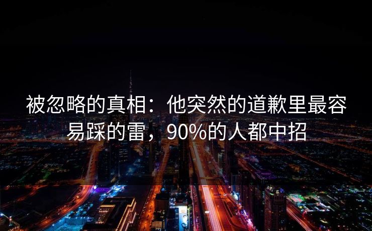被忽略的真相：他突然的道歉里最容易踩的雷，90%的人都中招