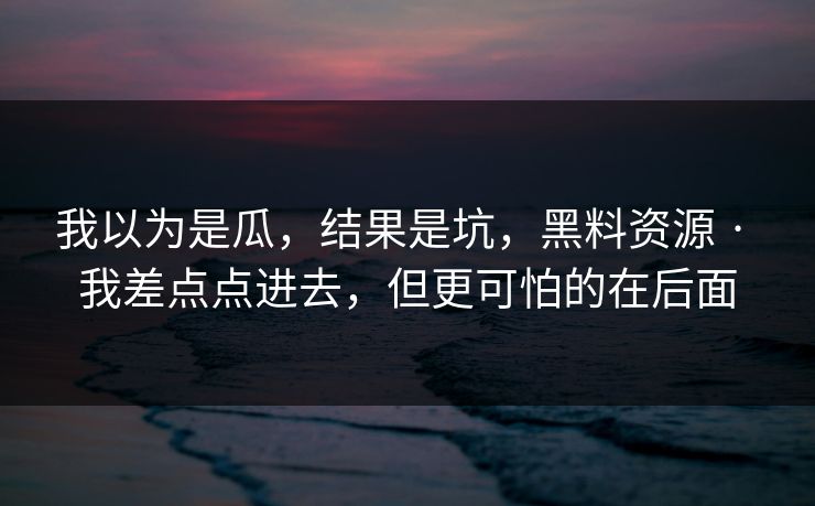 我以为是瓜,结果是坑,黑料资源 · 我差点点进去,但更可怕的在后面 我以为是瓜,结果是坑,黑料资源 · 我差点点进去,但更可怕的在后面