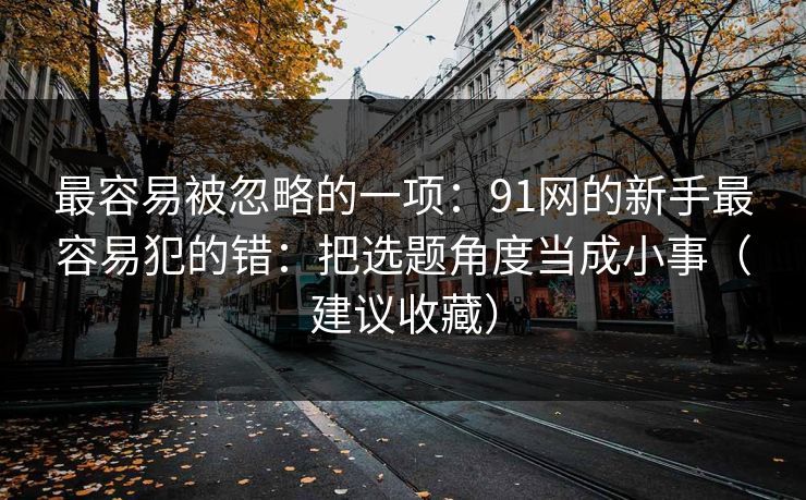 最容易被忽略的一项:91网的新手最容易犯的错:把选题角度当成小事(建议收藏) 最容易被忽略的一项:91网的新手最容易犯的错:把选题角度当成小事(建议收藏)