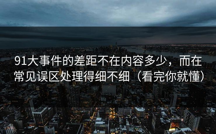 91大事件的差距不在内容多少，而在常见误区处理得细不细（看完你就懂）