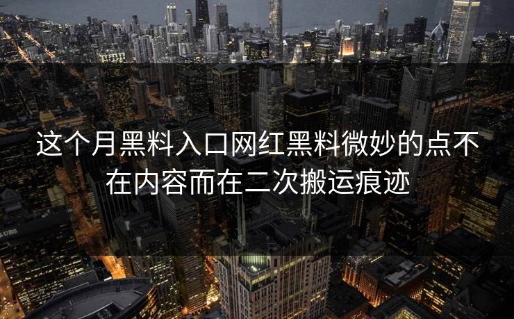 这个月黑料入口网红黑料微妙的点不在内容而在二次搬运痕迹 这个月黑料入口网红黑料微妙的点不在内容而在二次搬运痕迹