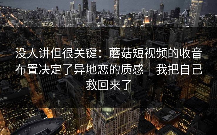 没人讲但很关键:蘑菇短视频的收音布置决定了异地恋的质感|我把自己救回来了 没人讲但很关键:蘑菇短视频的收音布置决定了异地恋的质感|我把自己救回来了