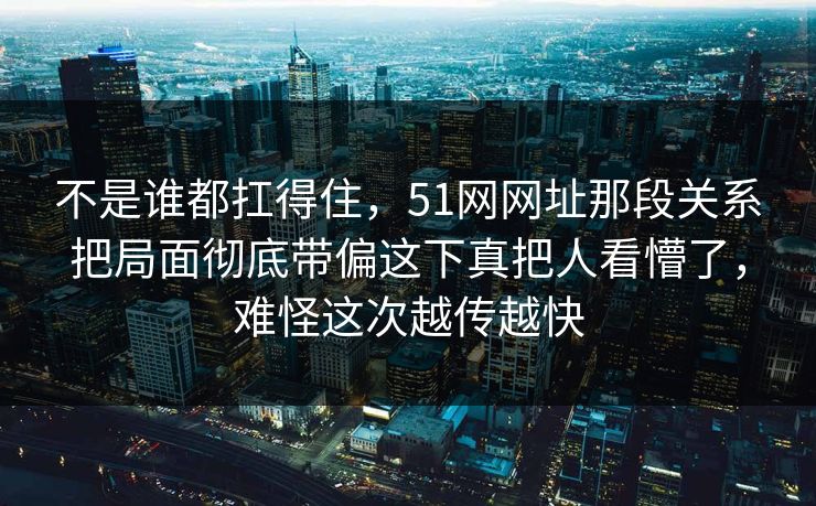 不是谁都扛得住,51网网址那段关系把局面彻底带偏这下真把人看懵了,难怪这次越传越快 不是谁都扛得住,51网网址那段关系把局面彻底带偏这下真把人看懵了,难怪这次越传越快