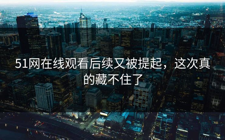 51网在线观看后续又被提起，这次真的藏不住了