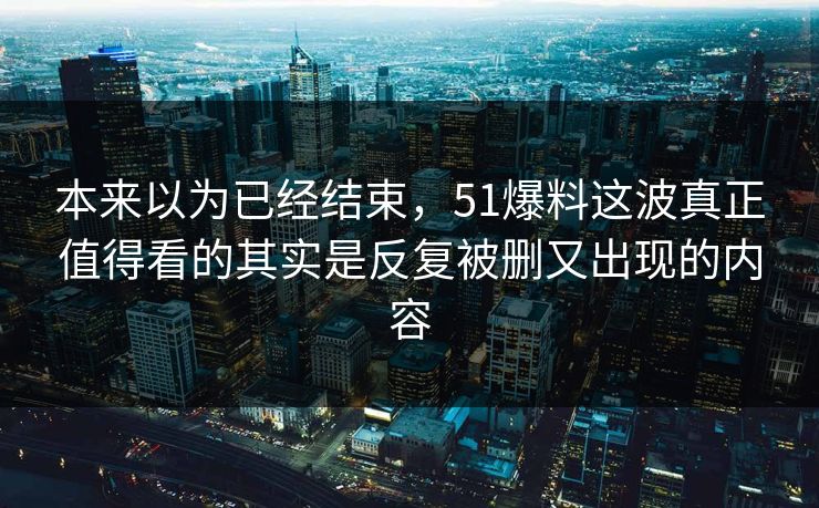 本来以为已经结束,51爆料这波真正值得看的其实是反复被删又出现的内容 本来以为已经结束,51爆料这波真正值得看的其实是反复被删又出现的内容